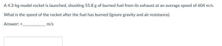 A 4.3-kg model rocket is launched, shooting 55.8 g of burned fuel from its exhaust at an average speed of 604 m/s.
What is the speed of the rocket after the fuel has burned (ignore gravity and air resistance).
Answer: +
m/s