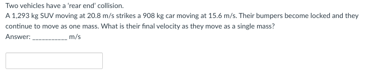 Two
vehicles have a 'rear end' collision.
A 1,293 kg SUV moving at 20.8 m/s strikes a 908 kg car moving at 15.6 m/s. Their bumpers become locked and they
continue to move as one mass. What is their final velocity as they move as a single mass?
Answer:
m/s