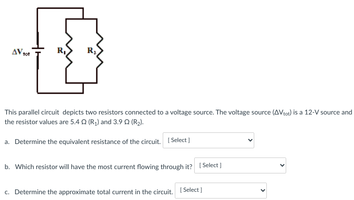 AV tot
R₂
This parallel circuit depicts
two resistors connected to a voltage source. The voltage source (AVtot) is a 12-V source and
the resistor values are 5.4 (R₁) and 3.90 (R₂).
a. Determine the equivalent resistance of the circuit. [Select]
b. Which resistor will have the most current flowing through it? [Select]
c. Determine the approximate total current in the circuit. [Select]