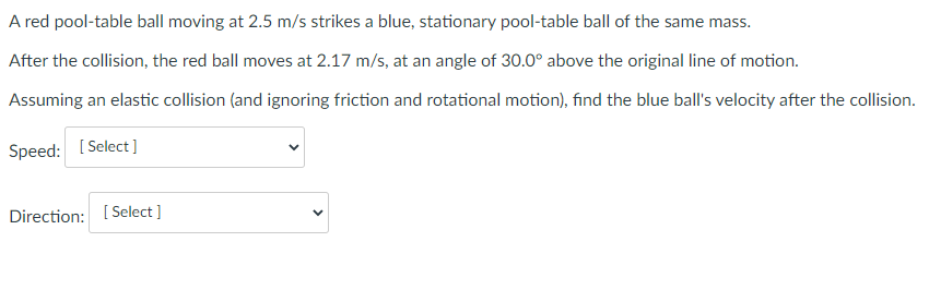 A red pool-table ball moving at 2.5 m/s strikes a blue, stationary pool-table ball of the same mass.
After the collision, the red ball moves at 2.17 m/s, at an angle of 30.0° above the original line of motion.
Assuming an elastic collision (and ignoring friction and rotational motion), find the blue ball's velocity after the collision.
Speed: [Select]
Direction: [Select]