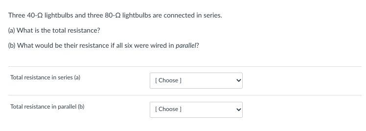 Three 40-22 lightbulbs and three 80-22 lightbulbs are connected in series.
(a) What is the total resistance?
(b) What would be their resistance if all six were wired in parallel?
Total resistance in series (a)
Total resistance in parallel (b)
[Choose ]
[Choose ]