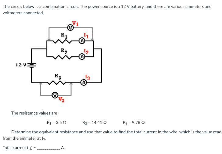The circuit below is a combination circuit. The power source is a 12 V battery, and there are various ammeters and
voltmeters connected.
12 V
The resistance values are
R₁
Total current (13):
=
R₂
R3
V1
¹1
¹2
13
R₁ = 3.5 2
R₂ = 14.41 02
R3 = 9.78 Q
Determine the equivalent resistance and use that value to find the total current in the wire, which is the value read
from the ammeter at 13.
_____________ A