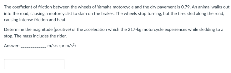 The coefficient of friction between the wheels of Yamaha motorcycle and the dry pavement is 0.79. An animal walks out
into the road, causing a motorcyclist to slam on the brakes. The wheels stop turning, but the tires skid along the road,
causing intense friction and heat.
Determine the magnitude (positive) of the acceleration which the 217-kg motorcycle experiences while skidding to a
stop. The mass includes the rider.
Answer:
m/s/s (or m/s²)