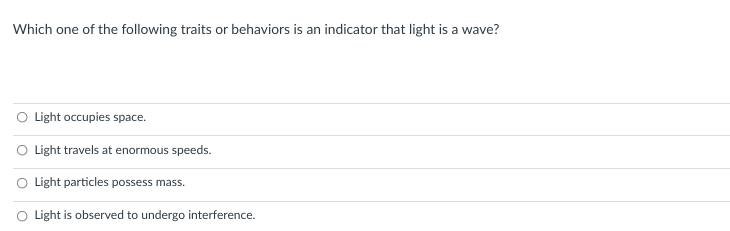 Which one of the following traits or behaviors is an indicator that light is a wave?
O Light occupies space.
O Light travels at enormous speeds.
Light particles possess mass.
Light is observed to undergo interference.