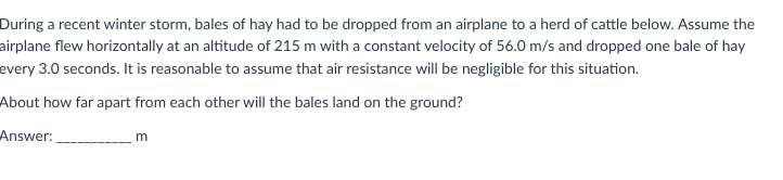 During a recent winter storm, bales of hay had to be dropped from an airplane to a herd of cattle below. Assume the
airplane flew horizontally at an altitude of 215 m with a constant velocity of 56.0 m/s and dropped one bale of hay
every 3.0 seconds. It is reasonable to assume that air resistance will be negligible for this situation.
About how far apart from each other will the bales land on the ground?
Answer:
m
