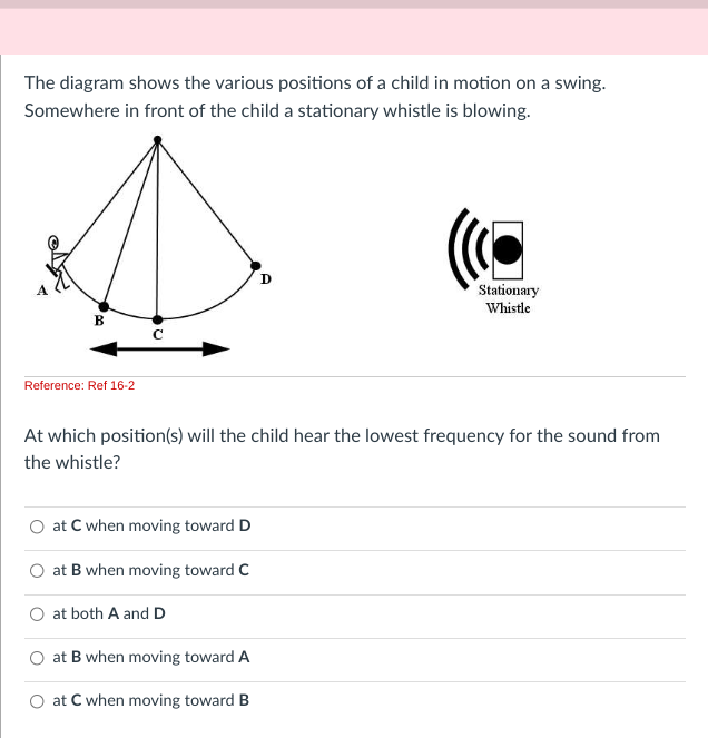 The diagram shows the various positions of a child in motion on a swing.
Somewhere in front of the child a stationary whistle is blowing.
B
Reference: Ref 16-2
с
at C when moving toward D
at B when moving toward C
At which position(s) will the child hear the lowest frequency for the sound from
the whistle?
at both A and D
D
at B when moving toward A
at C when moving toward B
Stationary
Whistle