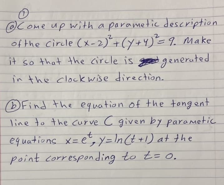 @C ome up with a parametic description
of the circle (x-2)"+(Y+4)E 9. Make
it so that the circle is goed generuted
in the clockwise direction.
DFind the equation of the tangent
line to the curve c given by parametic
equations x= e,y=In Ct +1) at the
point corresponding to =0.
