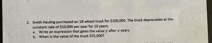 2. Smith Hauling purchased an 18-wheel truck for $100,000. The truck depreciates at the
constant rate of $10,000 per year for 10 years.
a. Write an expression that gives the value y after x years.
b. When is the value of the truck $55,000?
