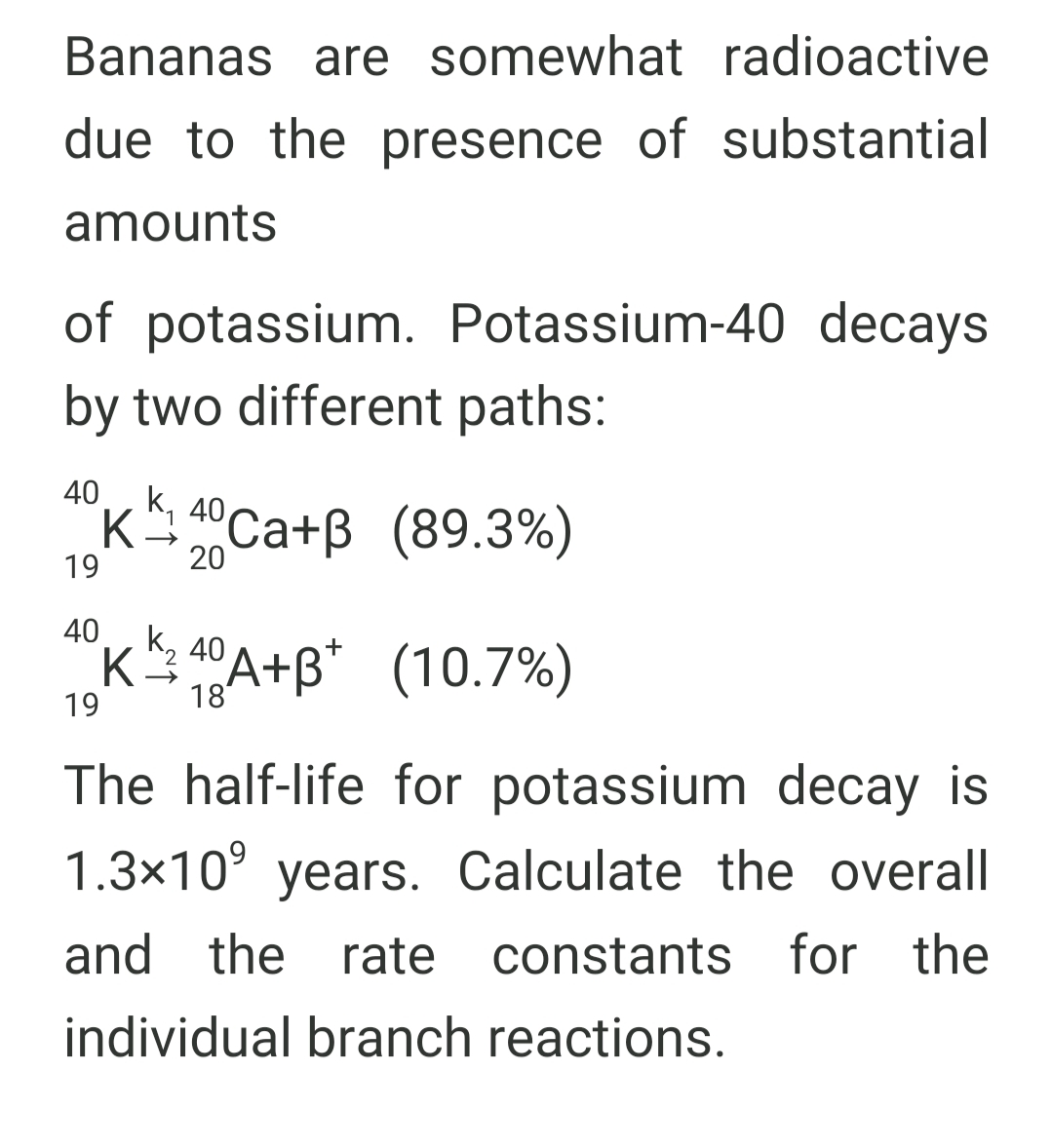 Bananas are somewhat radioactive
due to the presence of substantial
amounts
of potassium. Potassium-40 decays
by two different paths:
40
K 40Ca+B (89.3%)
1
19
20
40K k, 40 A+B* (10.7%)
19
18
The half-life for potassium decay is
1.3x10° years. Calculate the overall
and the rate constants for the
individual branch reactions.
