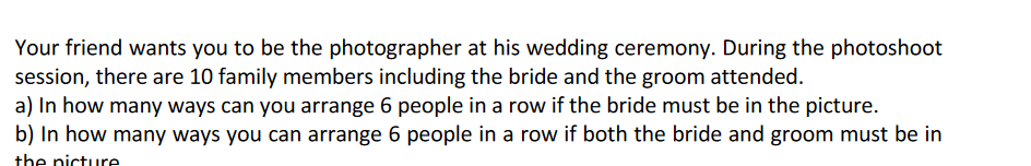 Your friend wants you to be the photographer at his wedding ceremony. During the photoshoot
session, there are 10 family members including the bride and the groom attended.
a) In how many ways can you arrange 6 people in a row if the bride must be in the picture.
b) In how many ways you can arrange 6 people in a row if both the bride and groom must be in
the nicture
