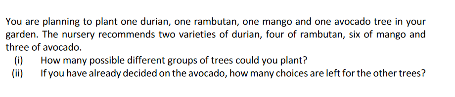You are planning to plant one durian, one rambutan, one mango and one avocado tree in your
garden. The nursery recommends two varieties of durian, four of rambutan, six of mango and
three of avocado.
(i)
How many possible different groups of trees could you plant?
If you have already decided on the avocado, how many choices are left for the other trees?
(ii)
