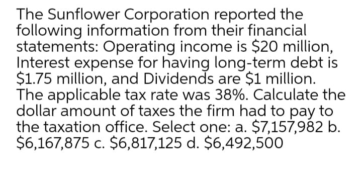 The Sunflower Corporation reported the
following information from their financial
statements: Operating income is $20 million,
Interest expense for having long-term debt is
$1.75 million, and Dividends are $1 million.
The applicable tax rate was 38%. Calculate the
dollar amount of taxes the firm had to pay to
the taxation office. Select one: a. $7,157,982 b.
$6,167,875 c. $6,817,125 d. $6,492,500
