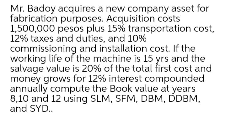 Mr. Badoy acquires a new company asset for
fabrication purposes. Acquisition costs
1,500,000 pesos plus 15% transportation cost,
12% taxes and duties, and 10%
commissioning and installation cost. If the
working life of the machine is 15 yrs and the
salvage value is 20% of the total first cost and
money grows for 12% interest compounded
annually compute the Book value at years
8,10 and 12 using SLM, SFM, DBM, DDBM,
and SYD..
