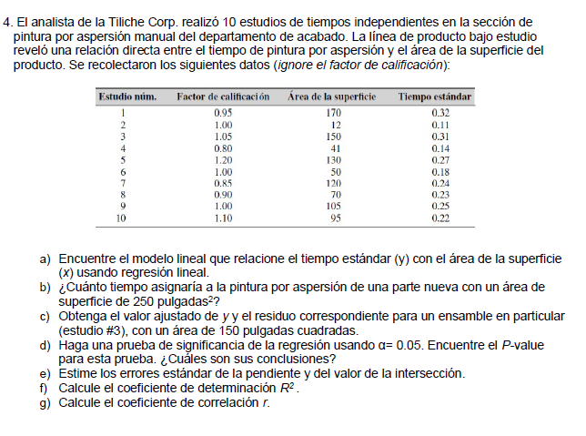 4. El analista de la Tiliche Corp. realizó 10 estudios de tiempos independientes en la sección de
pintura por aspersión manual del departamento de acabado. La línea de producto bajo estudio
reveló una relación directa entre el tiempo de pintura por aspersión y el área de la superficie del
producto. Se recolectaron los siguientes datos (ignore el factor de calificación):
Estudio núm.
Factor de calificaci ón Área de la superficie
Tiempo estándar
0.32
0.95
170
1.00
12
0.11
1.05
150
0.31
0.80
41
0.14
1.20
130
0.27
1.00
0.85
50
120
0.18
0.24
8
0.90
1.00
1.10
70
105
0.23
0.25
0.22
10
95
a) Encuentre el modelo lineal que relacione el tiempo estándar (y) con el área de la superficie
(x) usando regresión lineal.
b) ¿Cuánto tiempo asignaría a la pintura por aspersión de una parte nueva con un área de
superficie de 250 pulgadas2?
c) Obtenga el valor ajustado de y y el residuo correspondiente para un ensamble en particular
(estudio #3), con un área de 150 pulgadas cuadradas.
d) Haga una prueba de significancia de la regresión usando a= 0.05. Encuentre el P-value
para esta prueba. ¿Cuăles son sus conclusiones?
e) Estime los errores estándar de la pendiente y del valor de la intersección.
Calcule el coeficiente de deteminación R2.
g) Calcule el coeficiente de correlación r.
