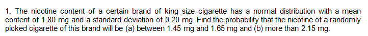 1. The nicotine content of a certain brand of king size cigarette has a normal distribution with a mean
content of 1.80 mg and a standard deviation of 0.20 mg. Find the probability that the nicotine of a randomly
picked cigarette of this brand will be (a) between 1.45 mg and 1.65 mg and (b) more than 2.15 mg.
