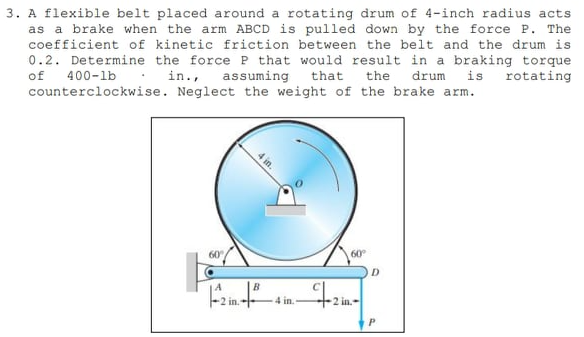 3. A flexible belt placed around a rotating drum of 4-inch radius acts
as a brake when the arm ABCD is pulled down by the force P. The
coefficient of kinetic friction between the belt and the drum is
0.2. Determine the force P that would result in a braking torque
that
of
in.,
the
is
assuming
counterclockwise. Neglect the weight of the brake arm.
400-lb.
drum
rotating
60
60
D.
B
-2 in.
4 in.
2 in.-
