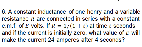 6. A constant inductance of one henry and a variable
resistance R are connected in series with a constant
e.m.f. of E volts. If R = 1/(1 + t) at time t seconds
and if the current is initially zero, what value of E will
make the current 24 amperes after 4 seconds?
