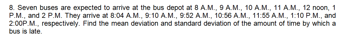 8. Seven buses are expected to arrive at the bus depot at 8 A.M., 9 A.M., 10 A.M., 11 A.M., 12 noon, 1
P.M., and 2 P.M. They arrive at 8:04 A.M., 9:10 A.M., 9:52 A.M., 10:56 A.M., 11:55 A.M., 1:10 P.M., and
2:00P.M., respectively. Find the mean deviation and standard deviation of the amount of time by which a
bus is late.
