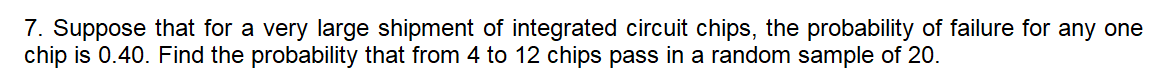 7. Suppose that for a very large shipment of integrated circuit chips, the probability of failure for any one
chip is 0.40. Find the probability that from 4 to 12 chips pass in a random sample of 20.
