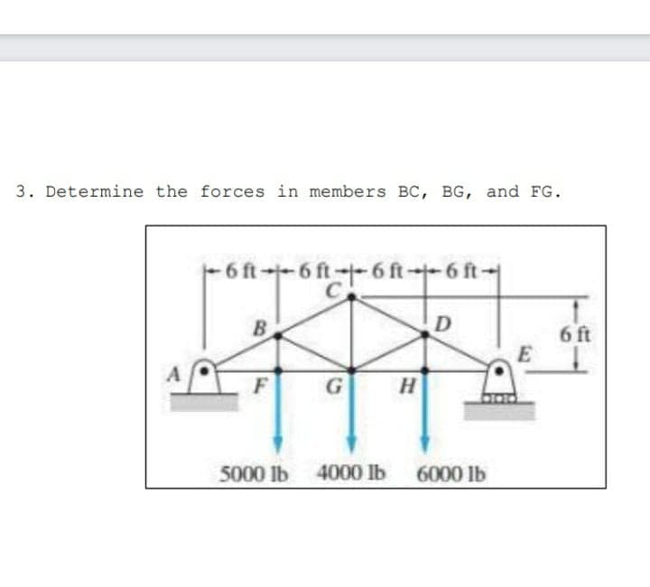 3. Determine the forces in members BC, BG, and FG.
- 6 ft-- 6 ft--6 ft--6 ft-
C
B.
6 ft
E
G
5000 lb 4000 lb
6000 lb
