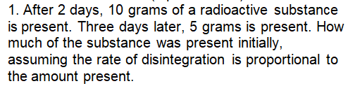 1. After 2 days, 10 grams of a radioactive substance
is present. Three days later, 5 grams is present. How
much of the substance was present initially,
assuming the rate of disintegration is proportional to
the amount present.

