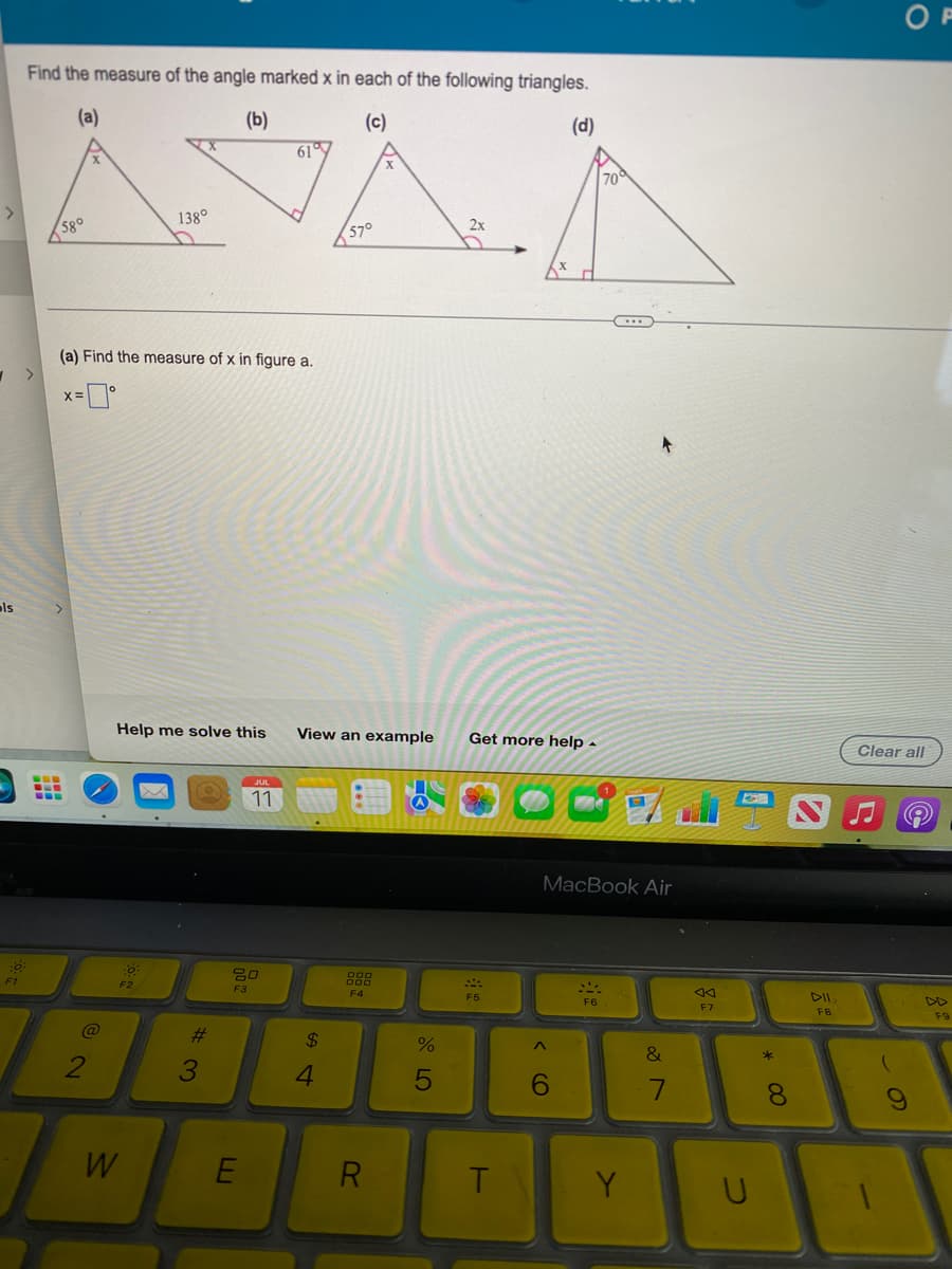 als
F1
Find the measure of the angle marked x in each of the following triangles.
(a)
(b)
(c)
(d)
>
58°
-
‒‒‒
(a) Find the measure of x in figure a.
-0°
X=
@
2
138⁰
D
Help me solve this
:0
F2
W
#3
JUL
11
20
F3
E
61
57°
$
4
View an example Get more help.
DOD
F4
X
R
T
(A)
2x
%
5
F5
T
A
6
700
C...
of
MacBook Air
SLA
F6
*
Y
&
7
F7
* 00
8
FB
OF
Clear all
9
F9