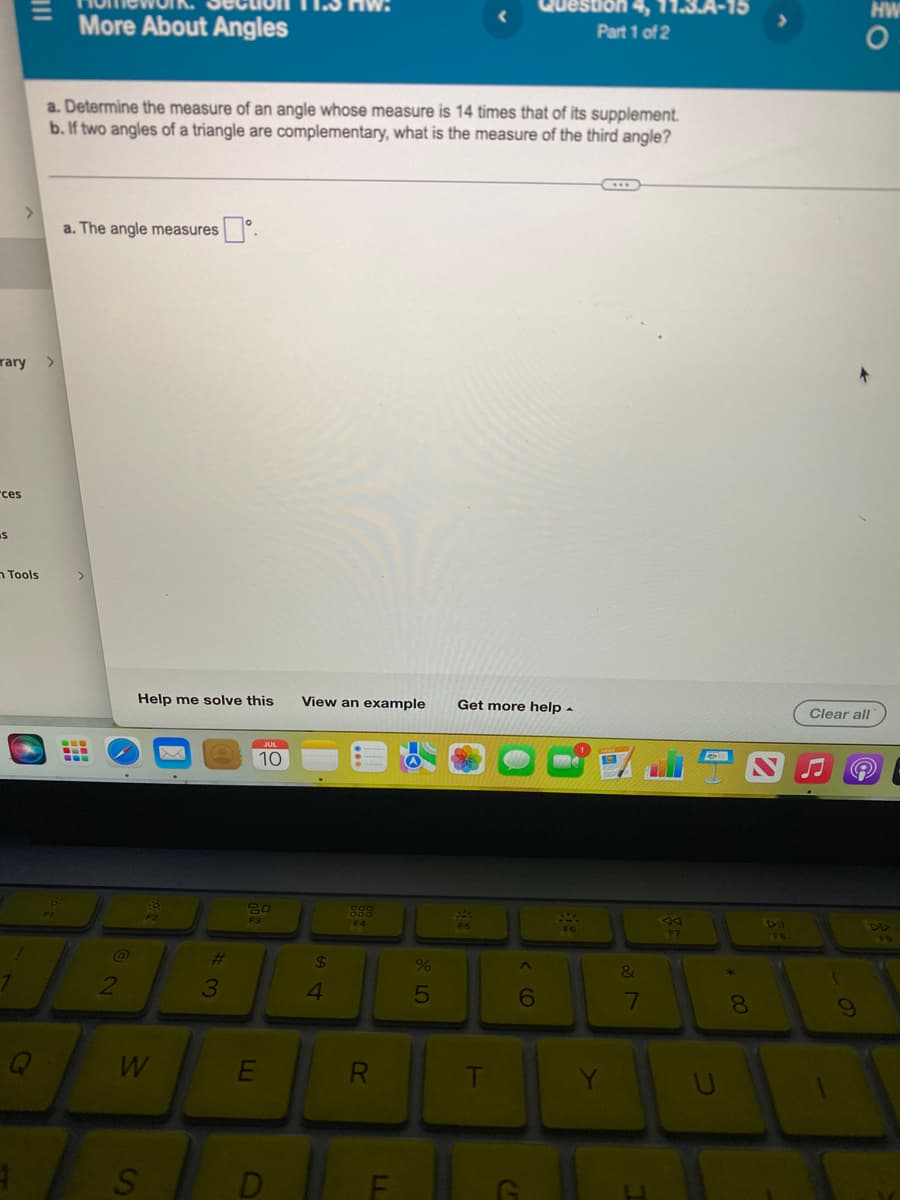 rary
ces
S
1
|||
>
Tools
1
Q
More About Angles
a. Determine the measure of an angle whose measure is 14 times that of its supplement.
b. If two angles of a triangle are complementary, what is the measure of the third angle?
a. The angle measures
@
2
Help me solve this
W
S
3
JUL
10
80
F3
E
View an example
$
4
F4
R
F
%
5
Get more help.
T
C
^
Part 1 of 2
6
&
Vlo
7
AA
U
*
8
HW
O
Clear all
e
BA
F9
