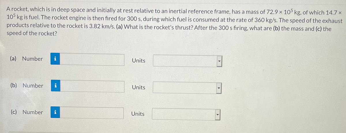 A rocket, which is in deep space and initially at rest relative to an inertial reference frame, has a mass of 72.9 x 105 kg, of which 14.7 x
10° kg is fuel. The rocket engine is then fired for 300 s, during which fuel is consumed at the rate of 360 kg/s. The speed of the exhaust
products relative to the rocket is 3.82 km/s. (a) What is the rocket's thrust? After the 300 s firing, what are (b) the mass and (c) the
speed of the rocket?
(a) Number
i
Units
(b) Number
Units
(c) Number
i
Units
