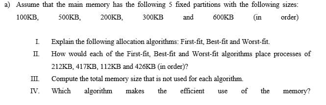a) Assume that the main memory has the following 5 fixed partitions with the following sizes:
100KB,
500KB,
200KB,
300KB
and
600KB
(in
order)
I.
Explain the following allocation algorithms: First-fit, Best-fit and Worst-fit.
II.
How would each of the First-fit, Best-fit and Worst-fit algorithms place processes of
212KB, 417KB, 112KB and 426KB (in order)?
III.
Compute the total memory size that is not used for each algorithm.
IV.
Which
algorithm
makes
the
efficient
use
of
the
memory?
