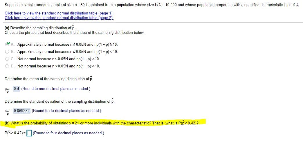 Suppose a simple random sample of size n = 50 is obtained from a population whose size is N= 10,000 and whose population proportion with a specified characteristic is p = 0.4.
Click here to view the standard normal distribution table (page 1).
Click here to view the standard normal distribution table (page 2).
(a) Describe the sampling distribution of p.
Choose the phrase that best describes the shape of the sampling distribution below.
A. Approximately normal because ns0.05N and np(1- p) 2 10.
O B. Approximately normal because ns0.05N and np(1- p) < 10.
O C. Not normal because ns 0.05N and np(1- p) 2 10.
O D. Not normal because ns0.05N and np(1- p) < 10.
Determine the mean of the sampling distribution of p.
HA = 0.4 (Round to one decimal place as needed.)
Determine the standard deviation of the sampling distribution of p.
On = 0.069282 (Round to six decimal places as needed.)
p
(b) What is the probability of obtaining x= 21 or more individuals with the characteristic? That is, what is P(p20.42)?
P(p20.42) = (Round to four decimal places as needed.)
