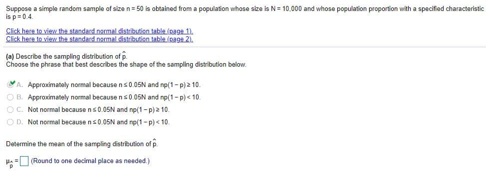 Suppose a simple random sample of size n= 50 is obtained from a population whose size is N= 10,000 and whose population proportion with a specified characteristic
is p= 0.4.
Click here to view the standard normal distribution table (page 1).
Click here to view the standard normal distribution table (page 2).
(a) Describe the sampling distribution of p.
Choose the phrase that best describes the shape of the sampling distribution below.
YA. Approximately normal because ns0.05N and np(1- p) 2 10.
O B. Approximately normal because ns0.05N and np(1- p) < 10.
O C. Not normal because ns 0.05N and np(1 - p) 2 10.
O D. Not normal because ns0.05N and np(1- p) < 10.
Determine the mean of the sampling distribution of p.
HA = (Round to one decimal place as needed.)
