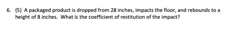 6. (5) A packaged product is dropped from 28 inches, impacts the floor, and rebounds to a
height of 8 inches. What is the coefficient of restitution of the impact?