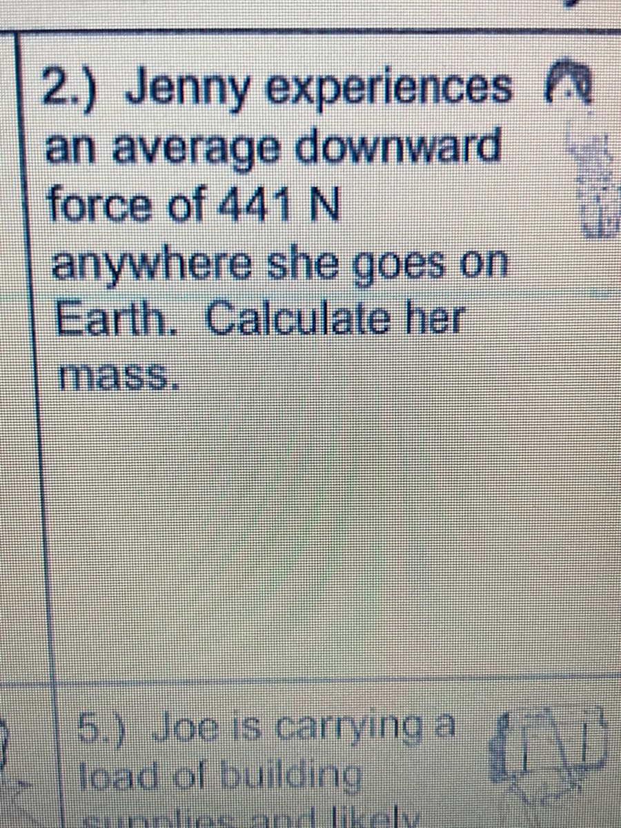 2.) Jenny experiences A
an average downward
force of 441 N
anywhere she goes on
Earth. Calculate her
mass.
5.) Joe is car
rying a
load of building
cunplies and likely
