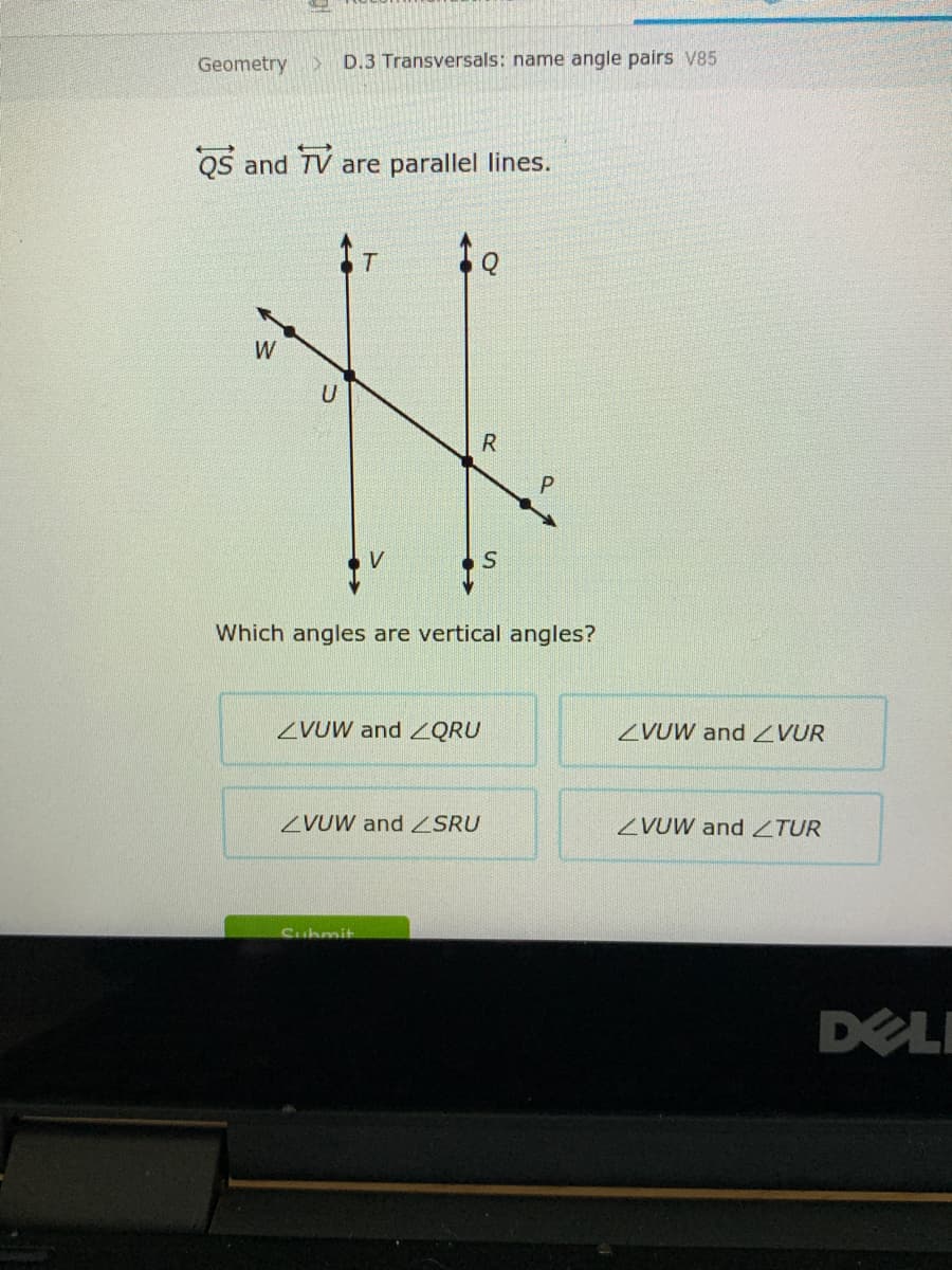 Geometry
D.3 Transversals: name angle pairs V85
QS and TV are parallel lines.
W
V
Which angles are vertical angles?
ZVUW and QRU
ZVUW and ZVUR
ZVUW and ZSRU
ZVUW and ZTUR
Cubmit
DELI
