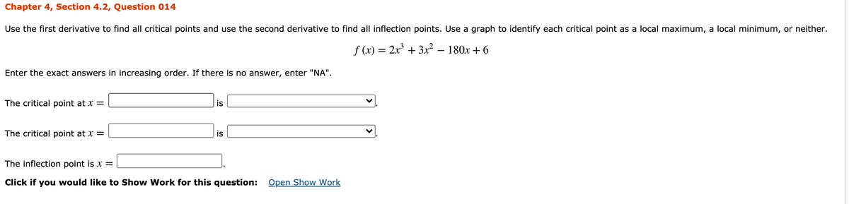 Chapter 4, Section 4.2, Question 014
Use the first derivative to find all critical points and use the second derivative to find all inflection points. Use a graph to identify each critical point as a local maximum, a local minimum, or neither.
f (x) = 2x + 3x² – 180x + 6
Enter the exact answers in increasing order. If there is no answer, enter "NA".
The critical point at x =
is
The critical point at x =
is
The inflection point is x =
Click if you would like to Show Work for this question: Open Show Work
