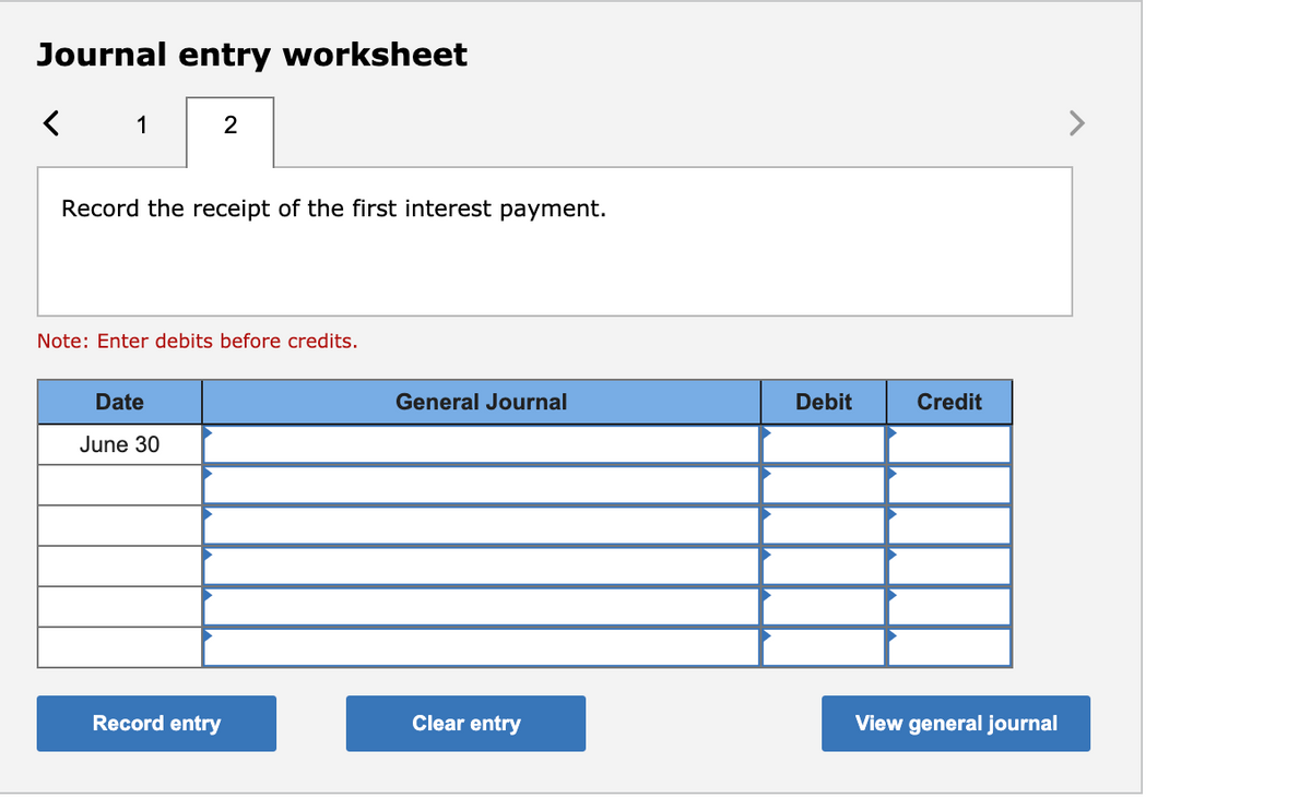 Journal entry worksheet
1
Record the receipt of the first interest payment.
Note: Enter debits before credits.
Date
General Journal
Debit
Credit
June 30
Record entry
Clear entry
View general journal

