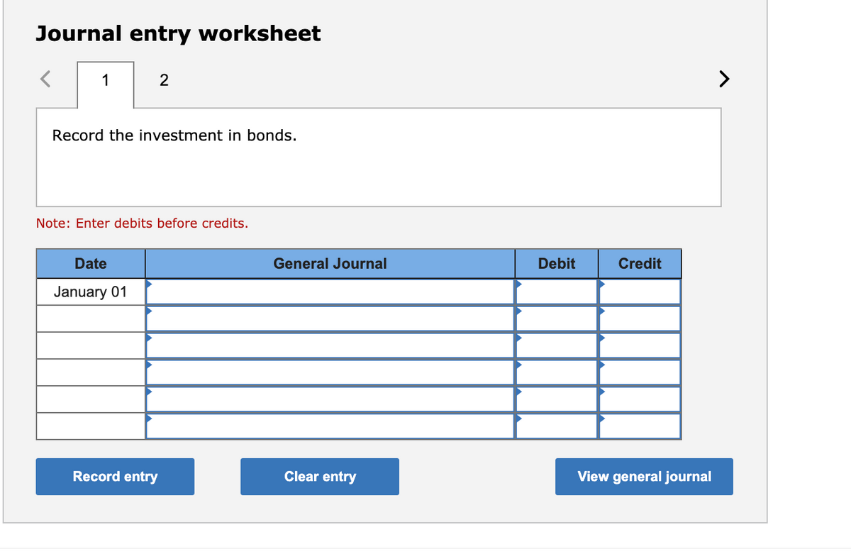 Journal entry worksheet
1
>
Record the investment in bonds.
Note: Enter debits before credits.
Date
General Journal
Debit
Credit
January 01
Record entry
Clear entry
View general journal
