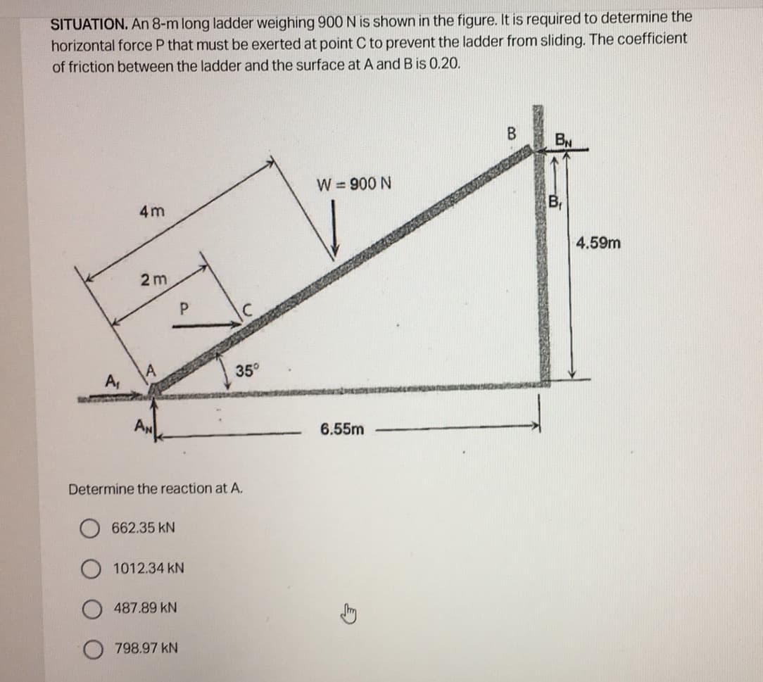 SITUATION. An 8-m long ladder weighing 900N is shown in the figure. It is required to determine the
horizontal force P that must be exerted at point C to prevent the ladder from sliding. The coefficient
of friction between the ladder and the surface at A and B is 0.20.
W = 900 N
4m
4.59m
2 m
35°
A,
6.55m
Determine the reaction at A.
662.35 kN
1012.34 kN
487.89 kN
798.97 kN
B.
P.
