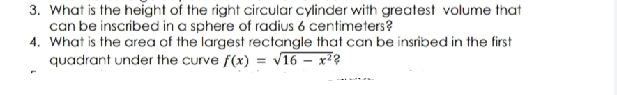 3. What is the height of the right circular cylinder with greatest volume that
can be inscribed in a sphere of radius 6 centimeters?
4. What is the area of the largest rectangle that can be insribed in the first
quadrant under the curve f(x) = √16 - x²²