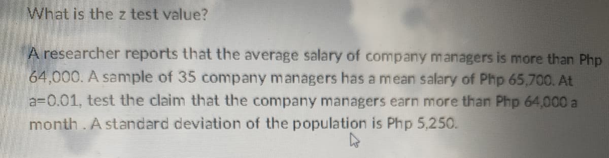 What is the z test value?
A researcher reports that the average salary of company managers is more than Php
64,000. A sample of 35 company managers has a mean salary of Php 65,700. At
a=0.01, test the claim that the company managers earn more than Php 64,000 a
month. A standard deviation of the population is Php 5,250.