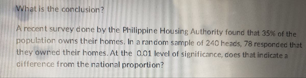 What is the conclusion?
A recent survey done by the Philippine Housing Authority found that 35% of the
population owns their homes. In a random sample of 240 heads, 78 responded that
they owned their homes. At the 0.01 level of significance, does that indicate a
difference from the national proportion?