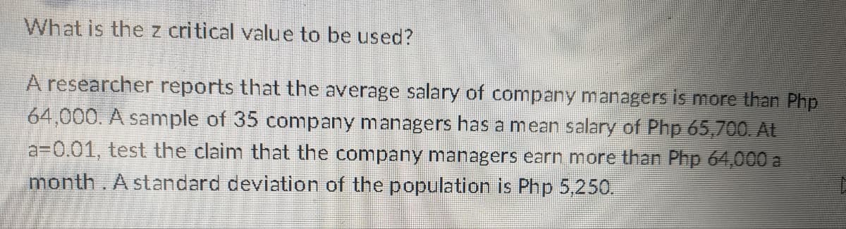 What is the z critical value to be used?
A researcher reports that the average salary of company managers is more than Php
64,000. A sample of 35 company managers has a mean salary of Php 65,700. At
a-0.01, test the claim that the company managers earn more than Php 64,000 a
month. A standard deviation of the population is Php 5,250.