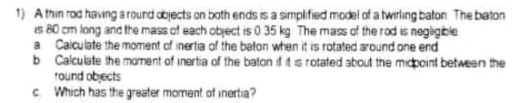 1) A thin rod having a round objects on both ends is a simplified model of a twiriing baton The baton
Is 80 cm long and the mass of each obyect is 0 35 kg The mass of the rod is negligible
a Calculate the moment of inertia of the beton whien it is rotated around one end
b Calculate the mament of inertia of the baton if it s rotated about the midpoint between the
round obects
c. Which has the greater moment of inertia?
