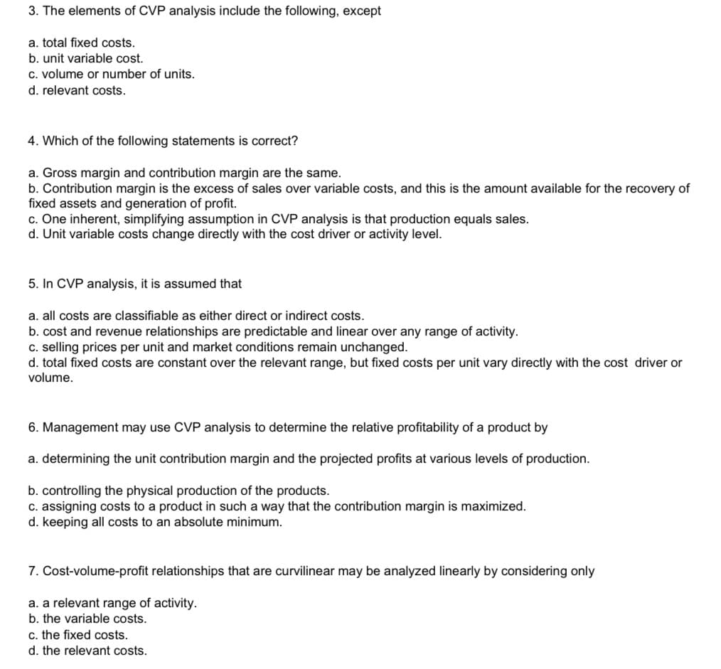 3. The elements of CVP analysis include the following, except
a. total fixed costs.
b. unit variable cost.
c. volume or number of units.
d. relevant costs.
4. Which of the following statements is correct?
a. Gross margin and contribution margin are the same.
b. Contribution margin is the excess of sales over variable costs, and this is the amount available for the recovery of
fixed assets and generation of profit.
c. One inherent, simplifying assumption in CVP analysis is that production equals sales.
d. Unit variable costs change directly with the cost driver or activity level.
5. In CVP analysis, it is assumed that
a. all costs are classifiable as either direct or indirect costs.
b. cost and revenue relationships are predictable and linear over any range of activity.
c. selling prices per unit and market conditions remain unchanged.
d. total fixed costs are constant over the relevant range, but fixed costs per unit vary directly with the cost driver or
volume.
6. Management may use CVP analysis to determine the relative profitability of a product by
a. determining the unit contribution margin and the projected profits at various levels of production.
b. controlling the physical production of the products.
c. assigning costs to a product in such a way that the contribution margin is maximized.
d. keeping all costs to an absolute minimum.
7. Cost-volume-profit relationships that are curvilinear may be analyzed linearly by considering only
a. a relevant range of activity.
b. the variable costs.
c. the fixed costs.
d. the relevant costs.