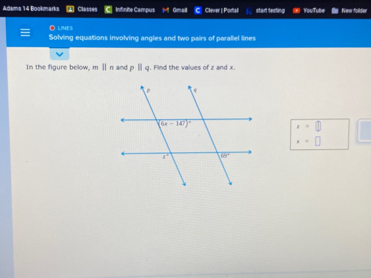 Adams 14 Bookmarks
Classes
Infinite Campus M Gmail
Clever | Portal start testing
O LINES
Solving equations involving angles and two pairs of parallel lines
In the figure below, m | n and p | q. Find the values of z and x.
P
(6x - 147)
#
zo
69°
Z
YouTube
X =
0
0
New folder