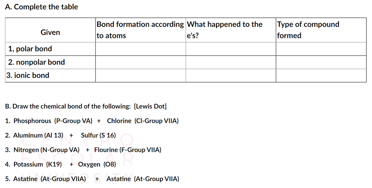 A. Complete the table
Bond formation according What happened to the
e's?
Type of compound
formed
Given
to atoms
| 1, polar bond
2. nonpolar bond
3. ionic bond
B. Draw the chemical bond of the following: [Lewis Dot]
1. Phosphorous (P-Group VA) +
Chlorine (CI-Group VIIA)
2. Aluminum (Al 13) +
Sulfur (S 16)
3. Nitrogen (N-Group VA) + Flourine (F-Group VIIA)
4. Potassium (K19)
+ Oxygen (08)
5. Astatine (At-Group VIIA)
Astatine (At-Group VIIA)

