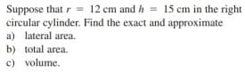 Suppose that r = 12 cm and h = 15 cm in the right
circular cylinder. Find the exact and approximate
a) lateral area.
b) total area.
c) volume.
