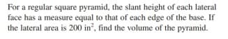 For a regular square pyramid, the slant height of each lateral
face has a measure equal to that of each edge of the base. If
the lateral area is 200 in', find the volume of the pyramid.
