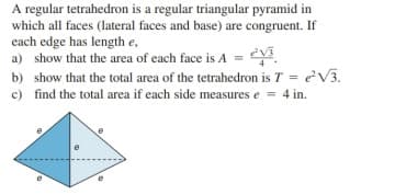 A regular tetrahedron is a regular triangular pyramid in
which all faces (lateral faces and base) are congruent. If
each edge has length e,
a) show that the area of each face is A =
b) show that the total area of the tetrahedron is T = eV3.
c) find the total area if each side measures e = 4 in.
