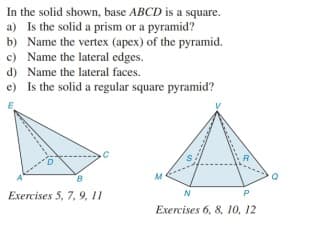 In the solid shown, base ABCD is a square.
a) Is the solid a prism or a pyramid?
b) Name the vertex (apex) of the pyramid.
c) Name the lateral edges.
d) Name the lateral faces.
e) Is the solid a regular square pyramid?
Exercises 5, 7, 9, 11
N
P
Exercises 6, 8, 10, 12
